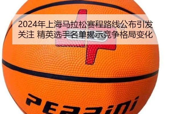 2024年上海马拉松赛程路线公布引发关注 精英选手名单揭示竞争格局变化