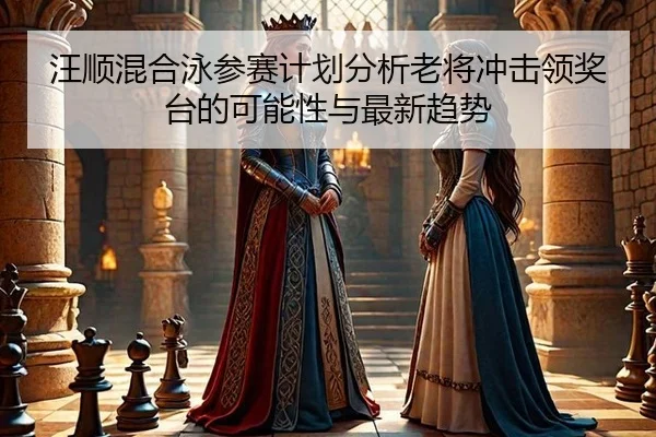 汪顺混合泳参赛计划分析老将冲击领奖台的可能性与最新趋势